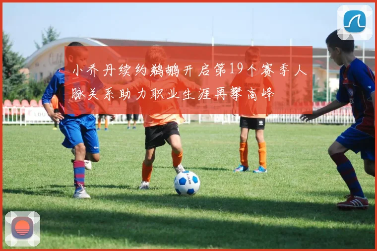 小乔丹续约鹈鹕开启第19个赛季人脉关系助力职业生涯再攀高峰