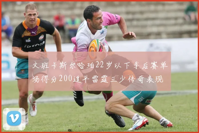 文班卡斯尔哈珀22岁以下季后赛单场得分200追平雷霆三少传奇表现