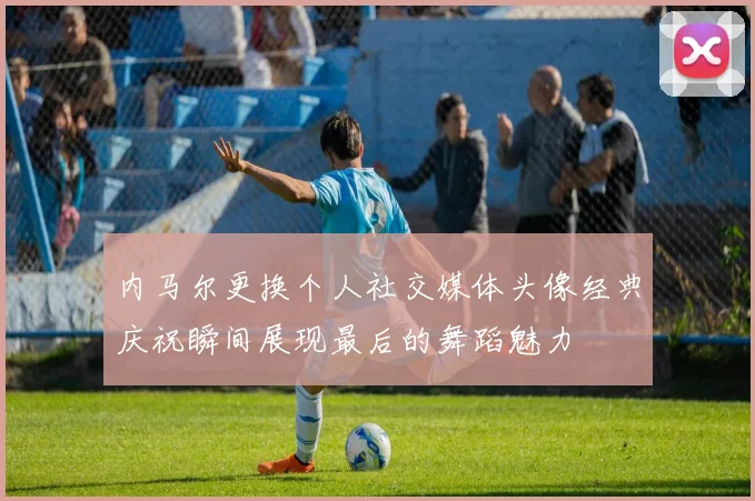 内马尔更换个人社交媒体头像经典庆祝瞬间展现最后的舞蹈魅力