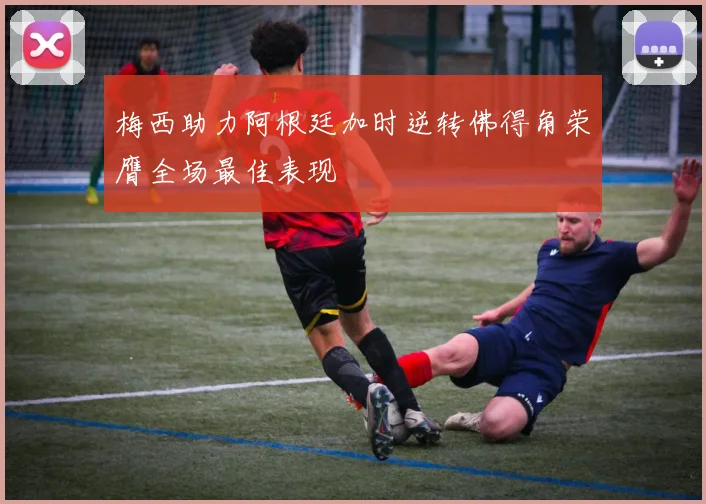 梅西助力阿根廷加时逆转佛得角荣膺全场最佳表现