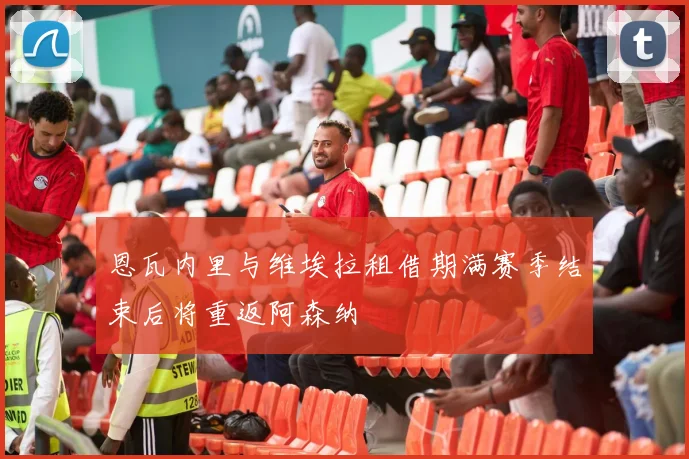 恩瓦内里与维埃拉租借期满赛季结束后将重返阿森纳