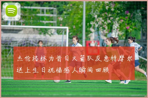 杰伦格林为昔日火箭队友惠特摩尔送上生日祝福感人瞬间回顾