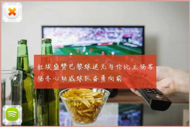 杜埃盛赞巴黎球迷无与伦比主场客场齐心助威球队奋勇向前