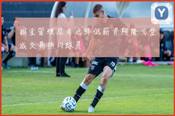掘金管理层考虑降低薪资阿隆戈登成交易热门球员