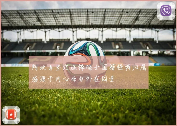 阿坎吉坚定选择瑞士国籍强调归属感源于内心而非外在因素