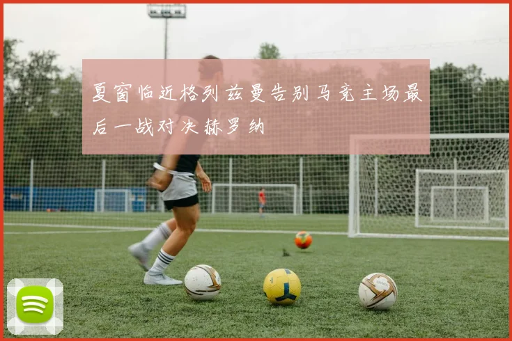 夏窗临近格列兹曼告别马竞主场最后一战对决赫罗纳