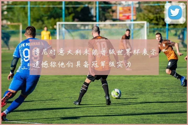 博尼对意大利未能晋级世界杯表示遗憾称他们具备冠军级实力