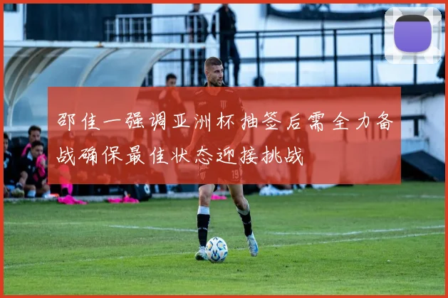 邵佳一强调亚洲杯抽签后需全力备战确保最佳状态迎接挑战