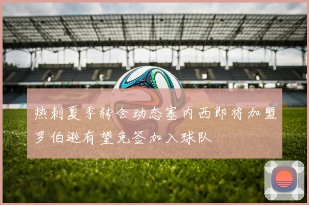 热刺夏季转会动态塞内西即将加盟罗伯逊有望免签加入球队